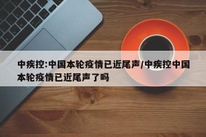 中疾控:中国本轮疫情已近尾声/中疾控中国本轮疫情已近尾声了吗