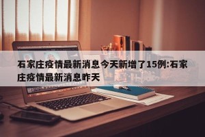 石家庄疫情最新消息今天新增了15例:石家庄疫情最新消息昨天