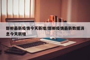 邯郸最新疫情今天新增/邯郸疫情最新数据消息今天新增