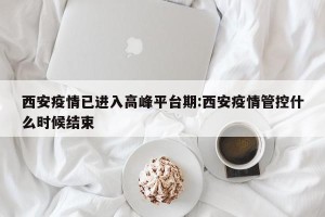 西安疫情已进入高峰平台期:西安疫情管控什么时候结束