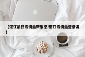 【湛江最新疫情最新消息/湛江疫情最近情况】