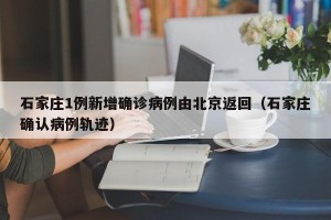 石家庄1例新增确诊病例由北京返回（石家庄确认病例轨迹）
