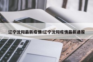 辽宁沈阳最新疫情:辽宁沈阳疫情最新通报