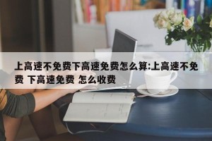 上高速不免费下高速免费怎么算:上高速不免费 下高速免费 怎么收费
