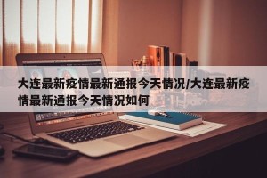 大连最新疫情最新通报今天情况/大连最新疫情最新通报今天情况如何