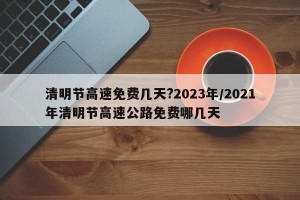 清明节高速免费几天?2023年/2021年清明节高速公路免费哪几天