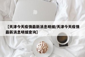 【天津今天疫情最新消息明细/天津今天疫情最新消息明细查询】