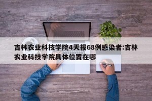 吉林农业科技学院4天报68例感染者:吉林农业科技学院具体位置在哪