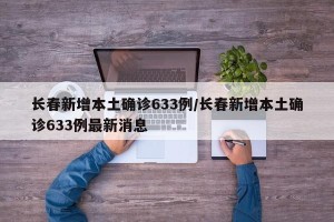 长春新增本土确诊633例/长春新增本土确诊633例最新消息