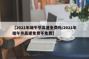 【2021年端午节高速免费吗/2021年端午节高速免费不免费】
