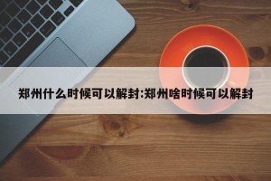 郑州什么时候可以解封:郑州啥时候可以解封