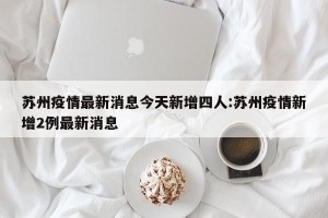 苏州疫情最新消息今天新增四人:苏州疫情新增2例最新消息