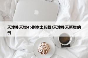 天津昨天增45例本土阳性/天津昨天新增病例
