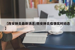 【西安肺炎最新消息/西安肺炎疫情实时动态】