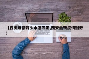 【西安疫情源头水落石出,西安最新疫情溯源】