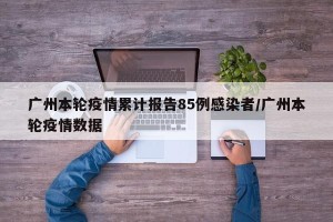 广州本轮疫情累计报告85例感染者/广州本轮疫情数据