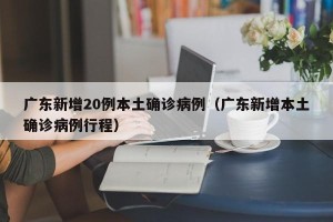 广东新增20例本土确诊病例（广东新增本土确诊病例行程）