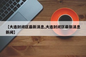 【大连封闭区最新消息,大连封闭区最新消息新闻】