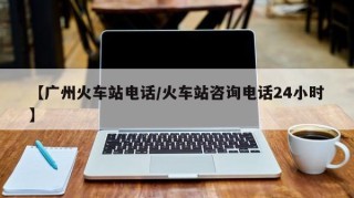 【广州火车站电话/火车站咨询电话24小时】