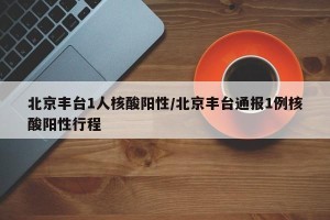 北京丰台1人核酸阳性/北京丰台通报1例核酸阳性行程