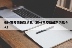 榆林市疫情最新消息（榆林市疫情最新消息今天）
