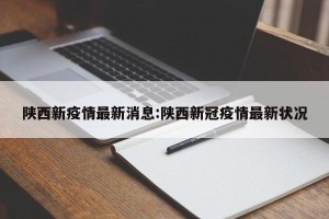 陕西新疫情最新消息:陕西新冠疫情最新状况
