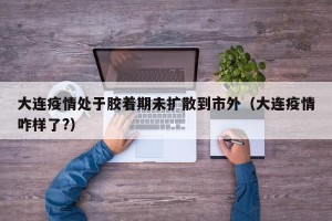 大连疫情处于胶着期未扩散到市外（大连疫情咋样了?）