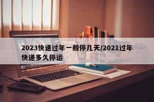 2023快递过年一般停几天/2021过年快递多久停运