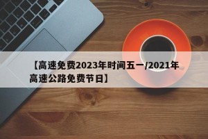 【高速免费2023年时间五一/2021年高速公路免费节日】