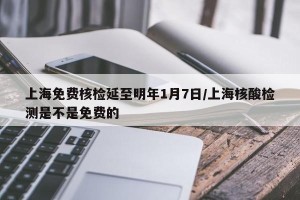上海免费核检延至明年1月7日/上海核酸检测是不是免费的