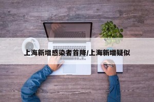 上海新增感染者首降/上海新增疑似