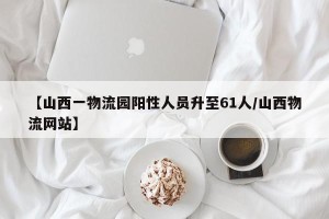 【山西一物流园阳性人员升至61人/山西物流网站】