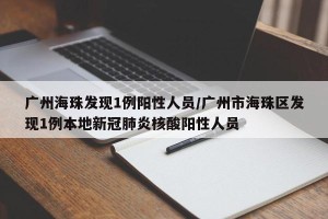 广州海珠发现1例阳性人员/广州市海珠区发现1例本地新冠肺炎核酸阳性人员