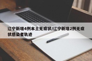 辽宁新增4例本土无症状/辽宁新增2例无症状感染者轨迹