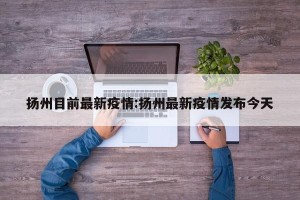 扬州目前最新疫情:扬州最新疫情发布今天