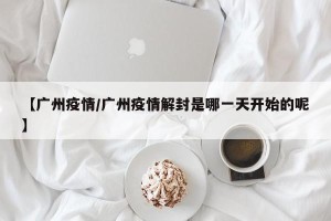 【广州疫情/广州疫情解封是哪一天开始的呢】