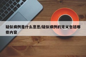 疑似病例是什么意思/疑似病例的定义包括哪些内容