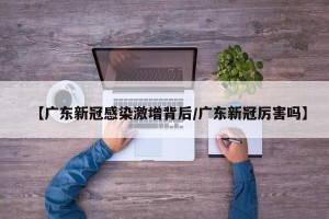 【广东新冠感染激增背后/广东新冠厉害吗】