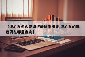 【津心办怎么查询核酸检测结果/津心办的健康码在哪里查询】