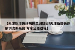 【天津新增确诊病例流调疑团/天津新增确诊病例流调疑团 专家还原过程】