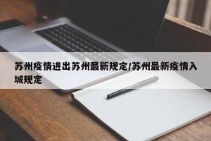 苏州疫情进出苏州最新规定/苏州最新疫情入城规定