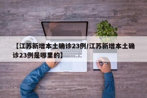 【江苏新增本土确诊23例/江苏新增本土确诊23例是哪里的】