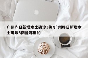 广州昨日新增本土确诊3例/广州昨日新增本土确诊3例是哪里的