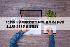 北京昨日新增本土确诊18例/北京昨日新增本土确诊18例是哪里的