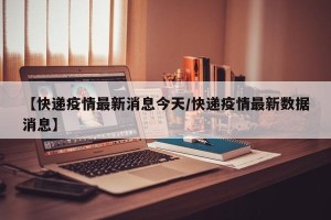 【快递疫情最新消息今天/快递疫情最新数据消息】