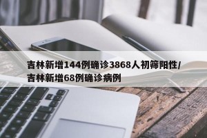 吉林新增144例确诊3868人初筛阳性/吉林新增68例确诊病例
