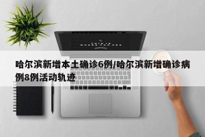 哈尔滨新增本土确诊6例/哈尔滨新增确诊病例8例活动轨迹