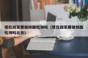 现在回家要做核酸检测吗（现在回家要做核酸检测吗北京）