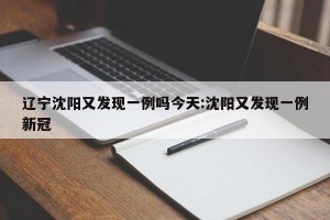 辽宁沈阳又发现一例吗今天:沈阳又发现一例新冠