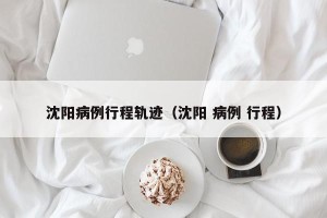 沈阳病例行程轨迹（沈阳 病例 行程）
